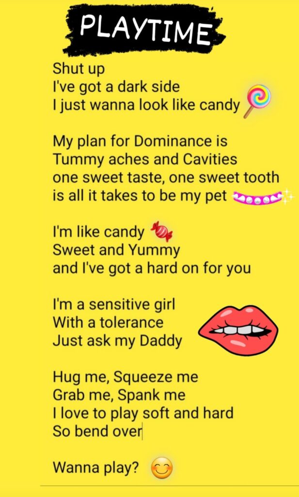 Shut up
I've got a dark side
I just wanna look like candy

My plan for Dominance is
Tummy aches and Cavities
one sweet taste, one sweet tooth
is all it takes to be my pet

I'm like candy
Sweet and Yummy
and I've got a hard on for you

I'm a sensitive girl
With a tolerance
Just ask my Daddy

Hug me, Squeeze me
Grab me, Spank me
I love to play soft and hard
So bend over

Wanna play?